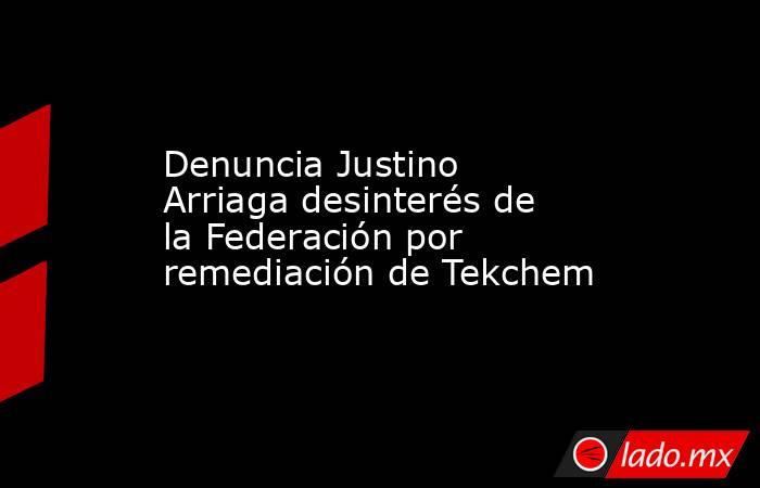 Denuncia Justino Arriaga desinterés de la Federación por remediación de Tekchem. Noticias en tiempo real