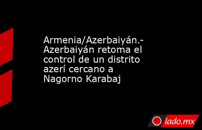 Armenia/Azerbaiyán.- Azerbaiyán retoma el control de un distrito azerí cercano a Nagorno Karabaj. Noticias en tiempo real