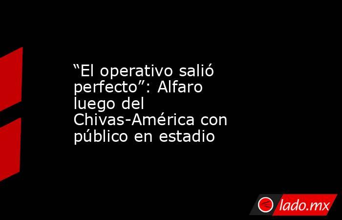 “El operativo salió perfecto”: Alfaro luego del Chivas-América con público en estadio. Noticias en tiempo real