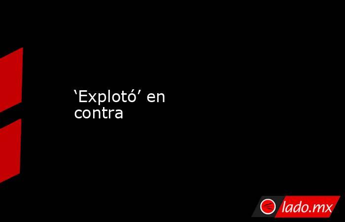 ‘Explotó’ en contra. Noticias en tiempo real