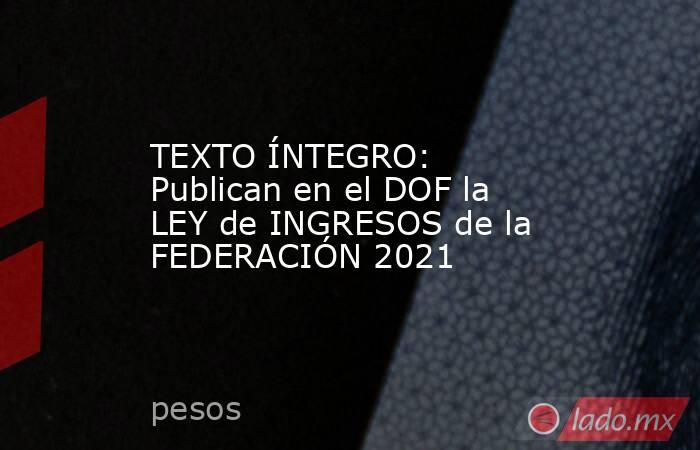 TEXTO ÍNTEGRO: Publican en el DOF la LEY de INGRESOS de la FEDERACIÓN 2021. Noticias en tiempo real