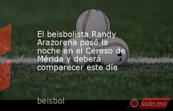 El beisbolista Randy Arazorena pasó la noche en el Cereso de Mérida y deberá comparecer este día. Noticias en tiempo real