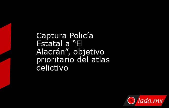 Captura Policía Estatal a “El Alacrán”, objetivo prioritario del atlas delictivo. Noticias en tiempo real