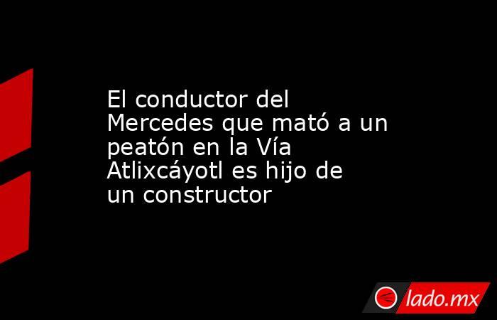 El conductor del Mercedes que mató a un peatón en la Vía Atlixcáyotl es hijo de un constructor. Noticias en tiempo real