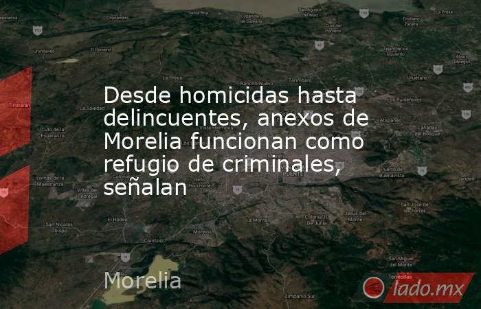 Desde homicidas hasta delincuentes, anexos de Morelia funcionan como refugio de criminales, señalan. Noticias en tiempo real