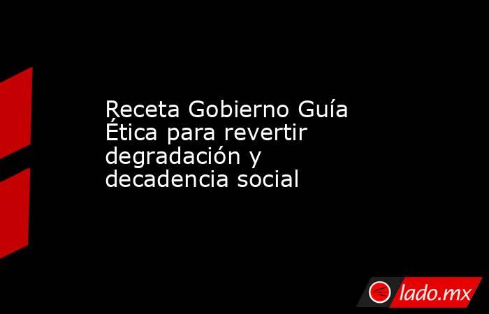 Receta Gobierno Guía Ética para revertir degradación y decadencia social. Noticias en tiempo real