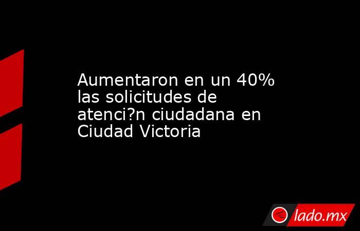 Aumentaron en un 40% las solicitudes de atenci?n ciudadana en Ciudad Victoria. Noticias en tiempo real