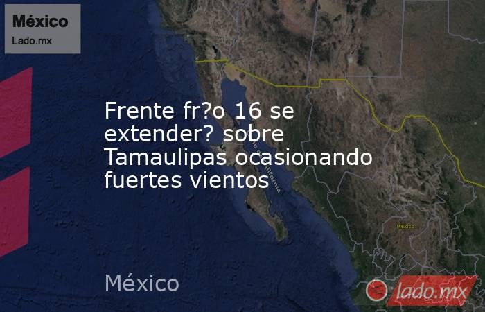 Frente fr?o 16 se extender? sobre Tamaulipas ocasionando fuertes vientos. Noticias en tiempo real