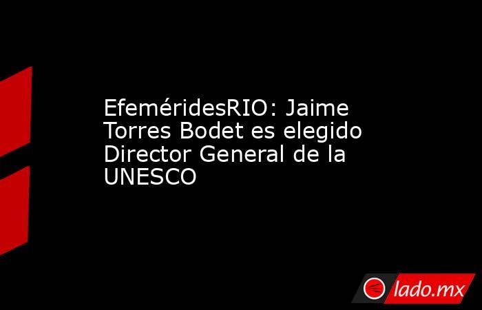 EfeméridesRIO: Jaime Torres Bodet es elegido Director General de la UNESCO. Noticias en tiempo real