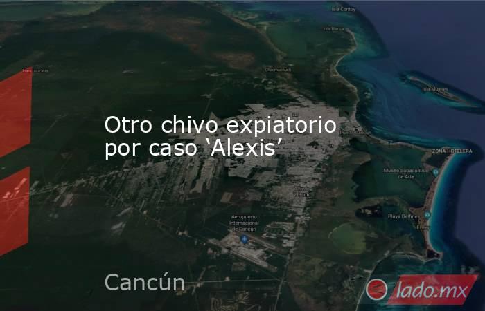 Otro chivo expiatorio por caso ‘Alexis’. Noticias en tiempo real