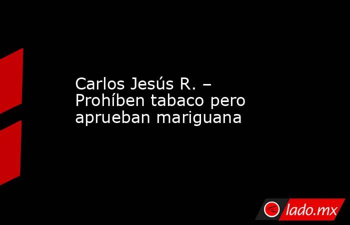 Carlos Jesús R. – Prohíben tabaco pero aprueban mariguana. Noticias en tiempo real