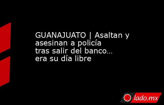 GUANAJUATO | Asaltan y asesinan a policía tras salir del banco… era su día libre. Noticias en tiempo real