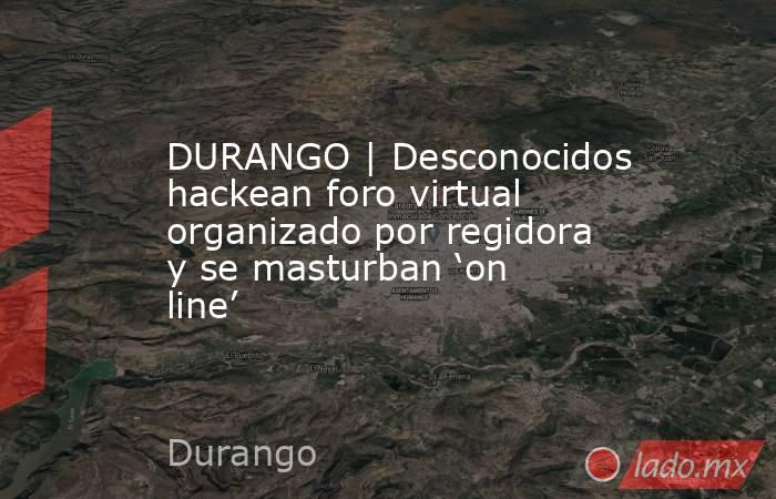 DURANGO | Desconocidos hackean foro virtual organizado por regidora y se masturban ‘on line’. Noticias en tiempo real