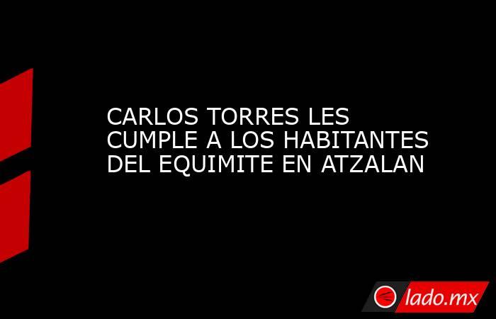 CARLOS TORRES LES CUMPLE A LOS HABITANTES DEL EQUIMITE EN ATZALAN. Noticias en tiempo real