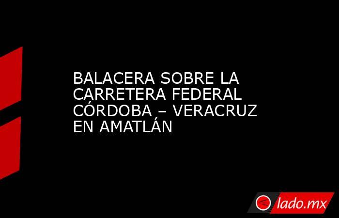 BALACERA SOBRE LA CARRETERA FEDERAL CÓRDOBA – VERACRUZ EN AMATLÁN. Noticias en tiempo real