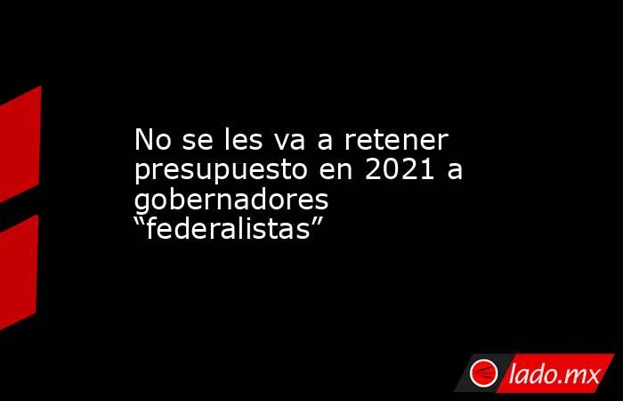 No se les va a retener presupuesto en 2021 a gobernadores “federalistas”. Noticias en tiempo real