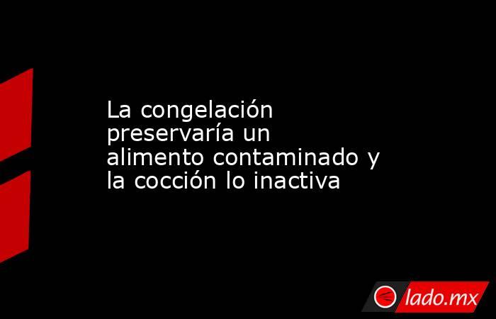 La congelación preservaría un alimento contaminado y la cocción lo inactiva. Noticias en tiempo real