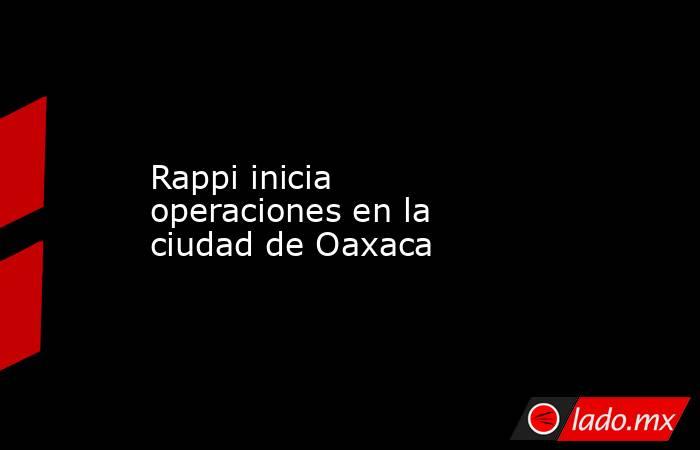 Rappi inicia operaciones en la ciudad de Oaxaca. Noticias en tiempo real