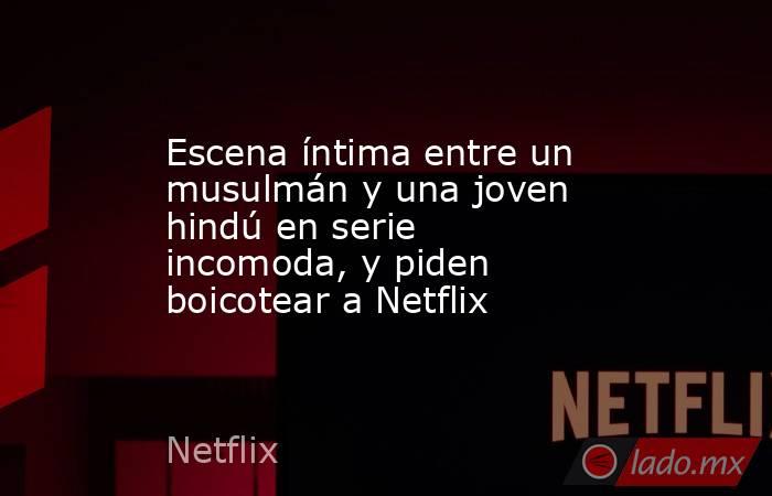 Escena íntima entre un musulmán y una joven hindú en serie incomoda, y piden boicotear a Netflix. Noticias en tiempo real