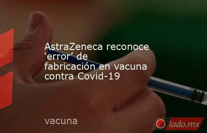 AstraZeneca reconoce ‘error’ de fabricación en vacuna contra Covid-19. Noticias en tiempo real