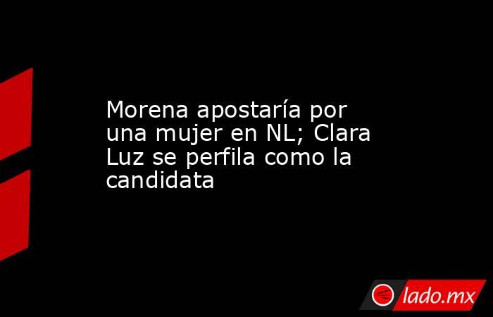 Morena apostaría por una mujer en NL; Clara Luz se perfila como la candidata. Noticias en tiempo real