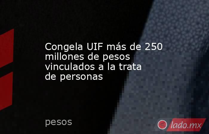 Congela UIF más de 250 millones de pesos vinculados a la trata de personas. Noticias en tiempo real