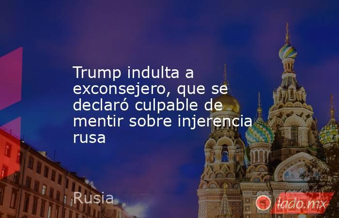 Trump indulta a exconsejero, que se declaró culpable de mentir sobre injerencia rusa. Noticias en tiempo real