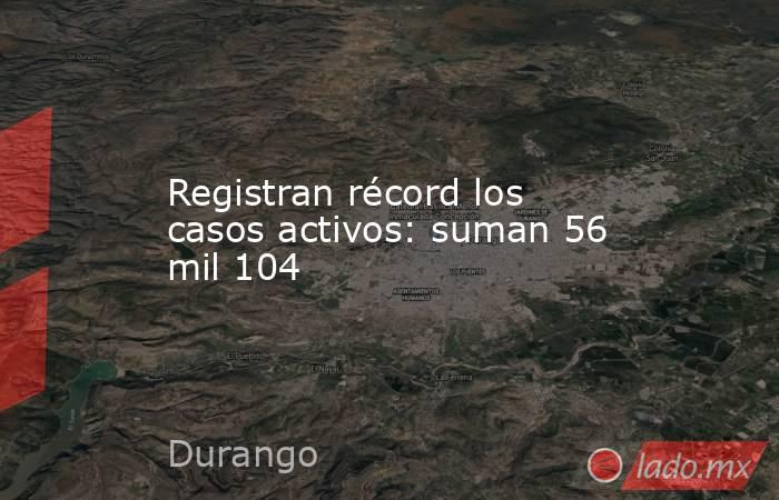 Registran récord los casos activos: suman 56 mil 104. Noticias en tiempo real