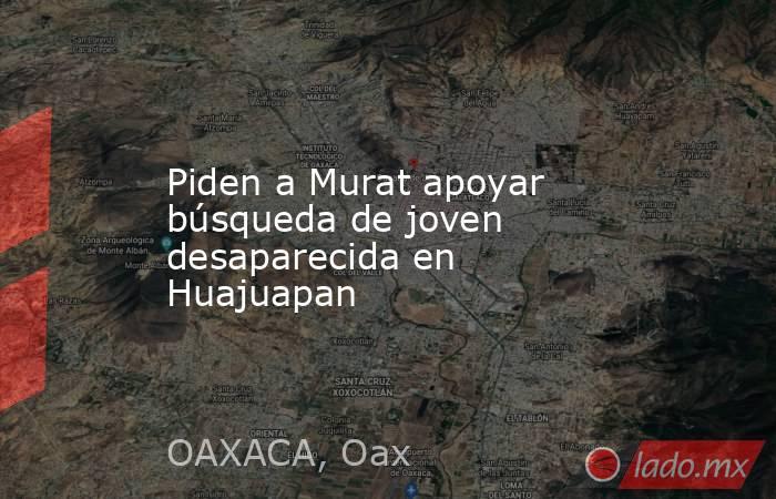 Piden a Murat apoyar búsqueda de joven desaparecida en Huajuapan. Noticias en tiempo real