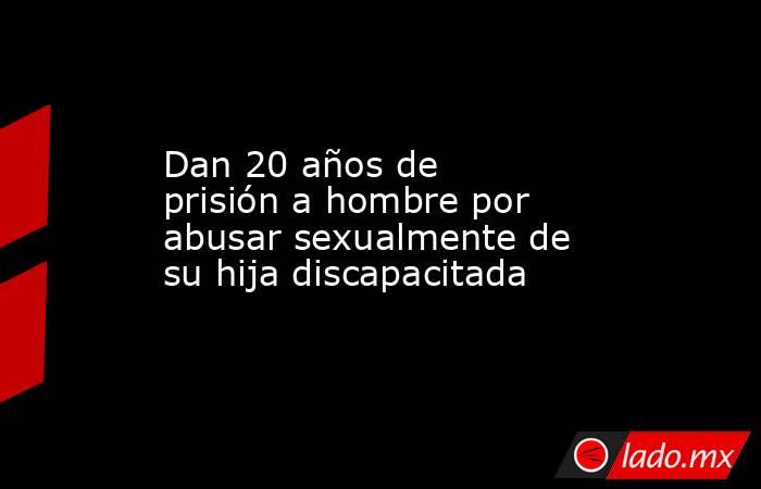 Dan 20 años de prisión a hombre por abusar sexualmente de su hija discapacitada
. Noticias en tiempo real