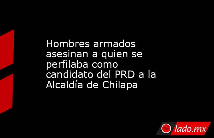 Hombres armados asesinan a quien se perfilaba como candidato del PRD a la Alcaldía de Chilapa. Noticias en tiempo real