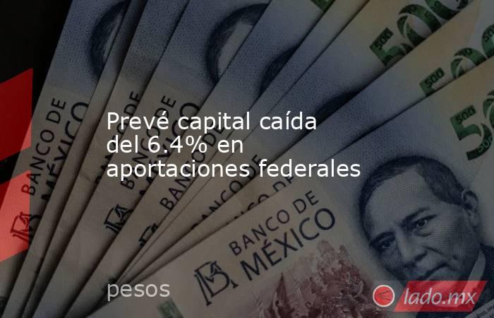 Prevé capital caída del 6.4% en aportaciones federales. Noticias en tiempo real