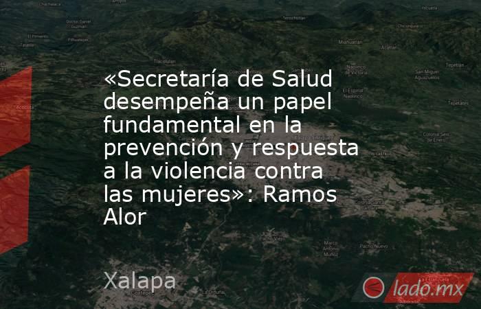 «Secretaría de Salud desempeña un papel fundamental en la prevención y respuesta a la violencia contra las mujeres»: Ramos Alor. Noticias en tiempo real