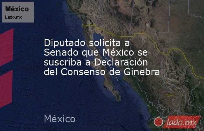 Diputado solicita a Senado que México se suscriba a Declaración del Consenso de Ginebra. Noticias en tiempo real