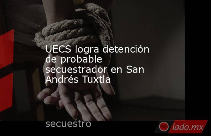 UECS logra detención de probable secuestrador en San Andrés Tuxtla. Noticias en tiempo real