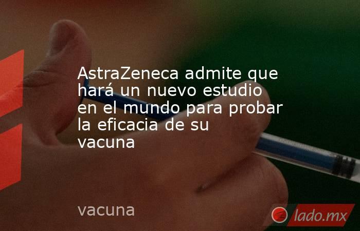 AstraZeneca admite que hará un nuevo estudio en el mundo para probar la eficacia de su vacuna. Noticias en tiempo real