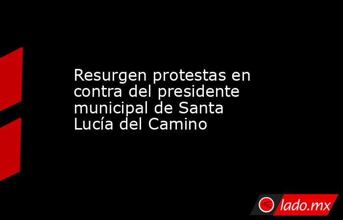 Resurgen protestas en contra del presidente municipal de Santa Lucía del Camino. Noticias en tiempo real