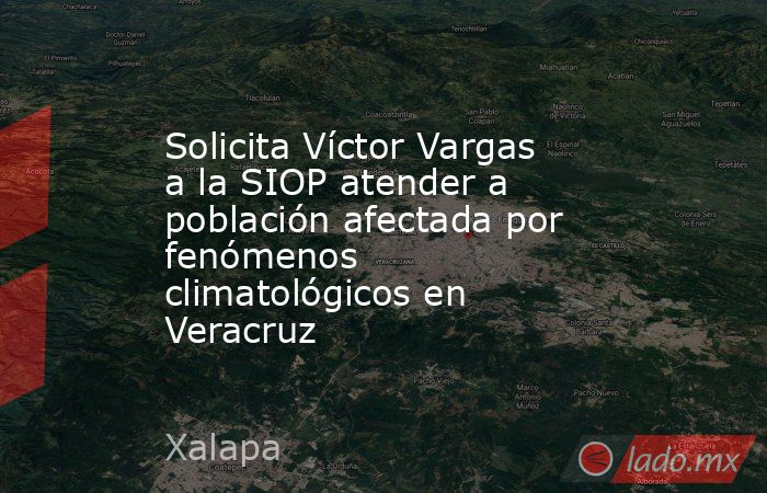 Solicita Víctor Vargas a la SIOP atender a población afectada por fenómenos climatológicos en Veracruz. Noticias en tiempo real