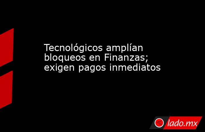 Tecnológicos amplían bloqueos en Finanzas; exigen pagos inmediatos. Noticias en tiempo real