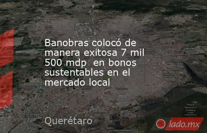 Banobras colocó de manera exitosa 7 mil 500 mdp  en bonos sustentables en el mercado local. Noticias en tiempo real