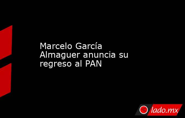 Marcelo García Almaguer anuncia su regreso al PAN. Noticias en tiempo real