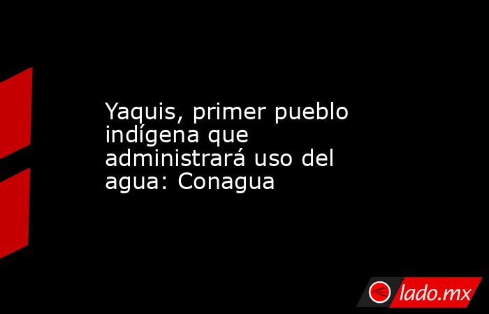 Yaquis, primer pueblo indígena que administrará uso del agua: Conagua. Noticias en tiempo real