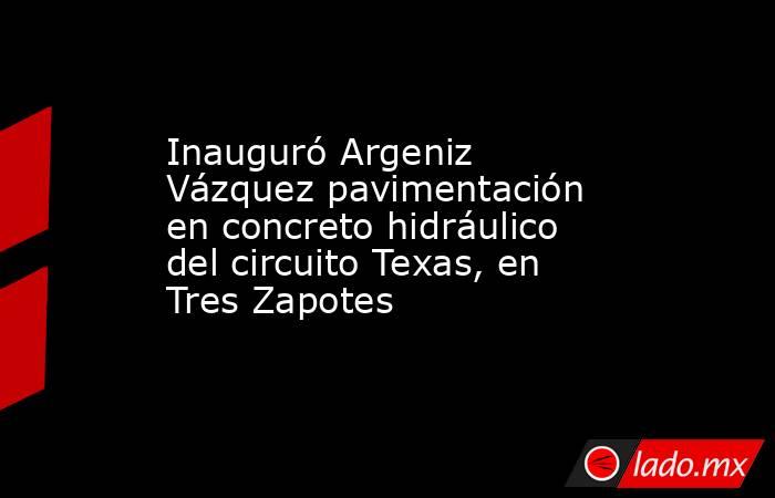 Inauguró Argeniz Vázquez pavimentación en concreto hidráulico del circuito Texas, en Tres Zapotes. Noticias en tiempo real