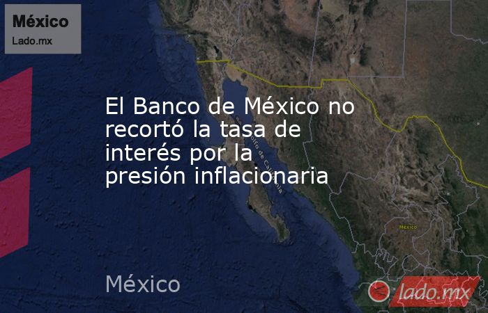 El Banco de México no recortó la tasa de interés por la presión inflacionaria. Noticias en tiempo real