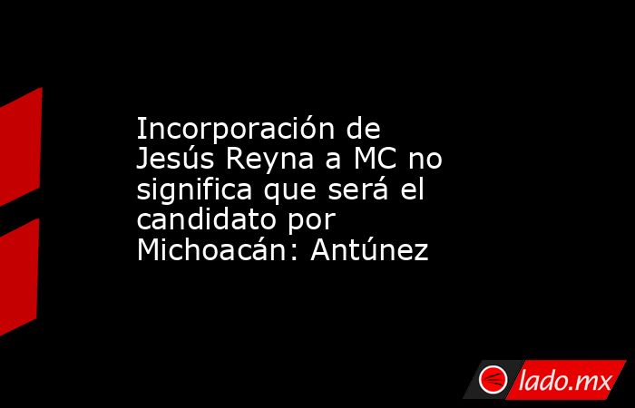 Incorporación de Jesús Reyna a MC no significa que será el candidato por Michoacán: Antúnez. Noticias en tiempo real