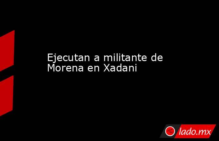 Ejecutan a militante de Morena en Xadani. Noticias en tiempo real