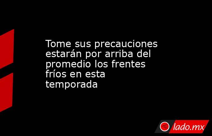 Tome sus precauciones estarán por arriba del promedio los frentes fríos en esta temporada. Noticias en tiempo real