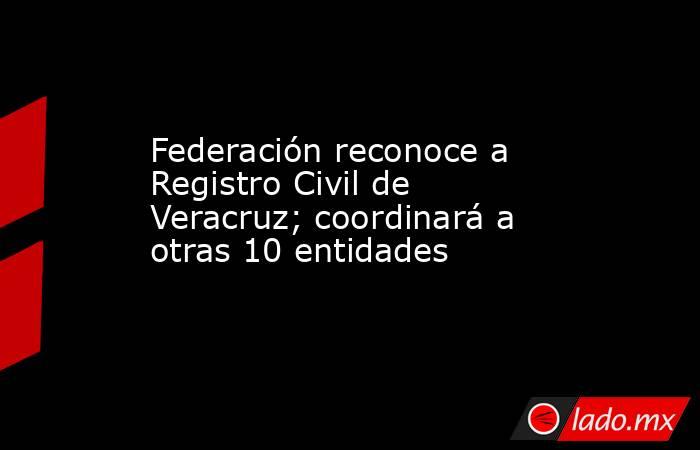 Federación reconoce a Registro Civil de Veracruz; coordinará a otras 10 entidades. Noticias en tiempo real