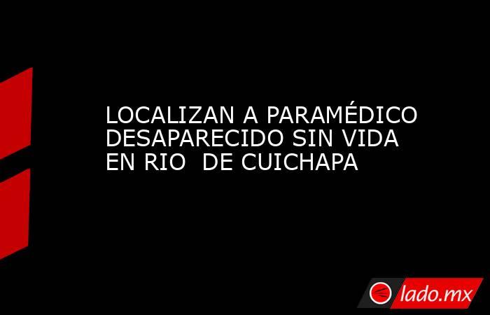 LOCALIZAN A PARAMÉDICO DESAPARECIDO SIN VIDA EN RIO  DE CUICHAPA. Noticias en tiempo real