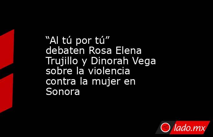 “Al tú por tú” debaten Rosa Elena Trujillo y Dinorah Vega sobre la violencia contra la mujer en Sonora. Noticias en tiempo real